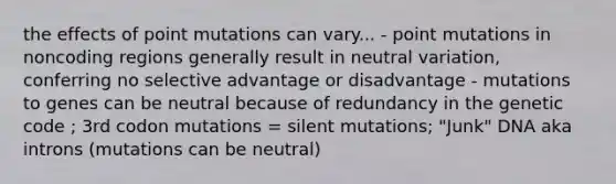 the effects of point mutations can vary... - point mutations in noncoding regions generally result in neutral variation, conferring no selective advantage or disadvantage - mutations to genes can be neutral because of redundancy in the genetic code ; 3rd codon mutations = silent mutations; "Junk" DNA aka introns (mutations can be neutral)