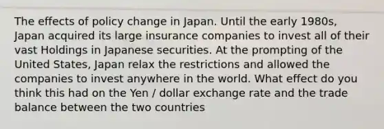 The effects of policy change in Japan. Until the early 1980s, Japan acquired its large insurance companies to invest all of their vast Holdings in Japanese securities. At the prompting of the United States, Japan relax the restrictions and allowed the companies to invest anywhere in the world. What effect do you think this had on the Yen / dollar exchange rate and the trade balance between the two countries