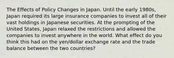 The Effects of Policy Changes in Japan. Until the early​ 1980s, Japan required its large insurance companies to invest all of their vast holdings in Japanese securities. At the prompting of the United​ States, Japan relaxed the restrictions and allowed the companies to invest anywhere in the world. What effect do you think this had on the​ yen/dollar exchange rate and the trade balance between the two​ countries?