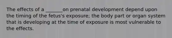 The effects of a _______on prenatal development depend upon the timing of the fetus's exposure; the body part or organ system that is developing at the time of exposure is most vulnerable to the effects.