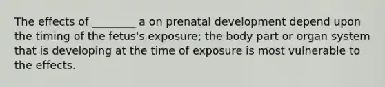 The effects of ________ a on <a href='https://www.questionai.com/knowledge/kMumvNdQFH-prenatal-development' class='anchor-knowledge'>prenatal development</a> depend upon the timing of the fetus's exposure; the body part or organ system that is developing at the time of exposure is most vulnerable to the effects.