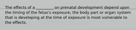 The effects of a _________ on prenatal development depend upon the timing of the fetus's exposure; the body part or organ system that is developing at the time of exposure is most vulnerable to the effects.