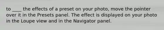 to ____ the effects of a preset on your photo, move the pointer over it in the Presets panel. The effect is displayed on your photo in the Loupe view and in the Navigator panel.