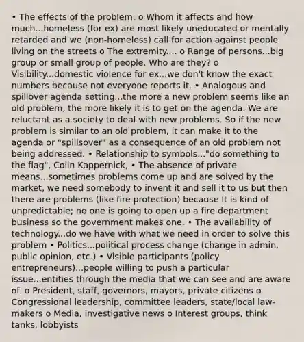 • The effects of the problem: o Whom it affects and how much...homeless (for ex) are most likely uneducated or mentally retarded and we (non-homeless) call for action against people living on the streets o The extremity.... o Range of persons...big group or small group of people. Who are they? o Visibility...domestic violence for ex...we don't know the exact numbers because not everyone reports it. • Analogous and spillover agenda setting...the more a new problem seems like an old problem, the more likely it is to get on the agenda. We are reluctant as a society to deal with new problems. So if the new problem is similar to an old problem, it can make it to the agenda or "spillsover" as a consequence of an old problem not being addressed. • Relationship to symbols..."do something to the flag", Colin Kappernick, • The absence of private means...sometimes problems come up and are solved by the market, we need somebody to invent it and sell it to us but then there are problems (like fire protection) because It is kind of unpredictable; no one is going to open up a fire department business so the government makes one. • The availability of technology...do we have with what we need in order to solve this problem • Politics...political process change (change in admin, public opinion, etc.) • Visible participants (policy entrepreneurs)...people willing to push a particular issue...entities through the media that we can see and are aware of. o President, staff, governors, mayors, private citizens o Congressional leadership, committee leaders, state/local law-makers o Media, investigative news o Interest groups, think tanks, lobbyists