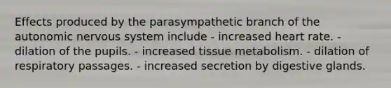 Effects produced by the parasympathetic branch of <a href='https://www.questionai.com/knowledge/kMqcwgxBsH-the-autonomic-nervous-system' class='anchor-knowledge'>the autonomic <a href='https://www.questionai.com/knowledge/kThdVqrsqy-nervous-system' class='anchor-knowledge'>nervous system</a></a> include - increased heart rate. - dilation of the pupils. - increased tissue metabolism. - dilation of respiratory passages. - increased secretion by digestive glands.