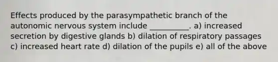 Effects produced by the parasympathetic branch of the autonomic nervous system include __________. a) increased secretion by digestive glands b) dilation of respiratory passages c) increased heart rate d) dilation of the pupils e) all of the above