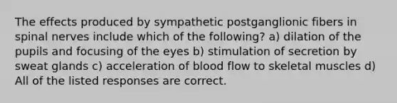 The effects produced by sympathetic postganglionic fibers in <a href='https://www.questionai.com/knowledge/kyBL1dWgAx-spinal-nerves' class='anchor-knowledge'>spinal nerves</a> include which of the following? a) dilation of the pupils and focusing of the eyes b) stimulation of secretion by sweat glands c) acceleration of blood flow to skeletal muscles d) All of the listed responses are correct.