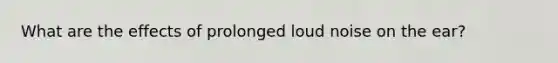 What are the effects of prolonged loud noise on the ear?