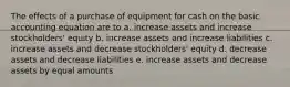 The effects of a purchase of equipment for cash on the basic accounting equation are to a. increase assets and increase stockholders' equity b. increase assets and increase liabilities c. increase assets and decrease stockholders' equity d. decrease assets and decrease liabilities e. increase assets and decrease assets by equal amounts