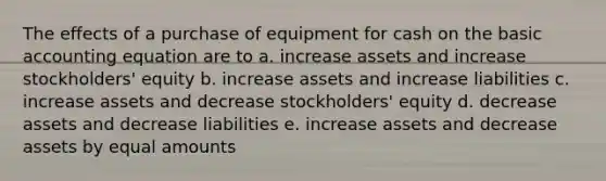 The effects of a purchase of equipment for cash on the basic accounting equation are to a. increase assets and increase stockholders' equity b. increase assets and increase liabilities c. increase assets and decrease stockholders' equity d. decrease assets and decrease liabilities e. increase assets and decrease assets by equal amounts