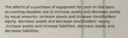 The effects of a purchase of equipment for cash on the basic accounting equation are to increase assets and decrease assets by equal amounts. increase assets and increase stockholders' equity. decrease assets and decrease stockholders' equity .increase assets and increase liabilities. decrease assets and decrease liabilities.