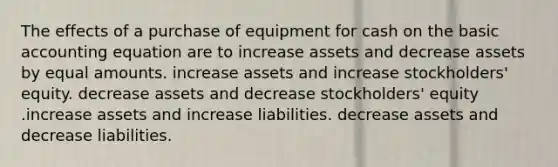 The effects of a purchase of equipment for cash on the basic accounting equation are to increase assets and decrease assets by equal amounts. increase assets and increase stockholders' equity. decrease assets and decrease stockholders' equity .increase assets and increase liabilities. decrease assets and decrease liabilities.