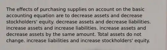 The effects of purchasing supplies on account on the basic accounting equation are to decrease assets and decrease stockholders' equity. decrease assets and decrease liabilities. increase assets and increase liabilities. increase assets and decrease assets by the same amount. Total assets do not change. increase liabilities and increase stockholders' equity.