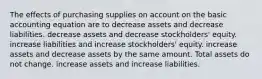 The effects of purchasing supplies on account on the basic accounting equation are to decrease assets and decrease liabilities. decrease assets and decrease stockholders' equity. increase liabilities and increase stockholders' equity. increase assets and decrease assets by the same amount. Total assets do not change. increase assets and increase liabilities.