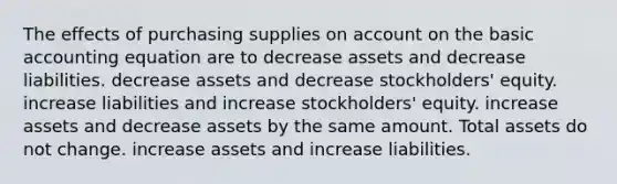 The effects of purchasing supplies on ac<a href='https://www.questionai.com/knowledge/kIt7oUhyhX-count-on' class='anchor-knowledge'>count on</a> the basic accounting equation are to decrease assets and decrease liabilities. decrease assets and decrease stockholders' equity. increase liabilities and increase stockholders' equity. increase assets and decrease assets by the same amount. Total assets do not change. increase assets and increase liabilities.