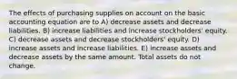 The effects of purchasing supplies on account on the basic accounting equation are to A) decrease assets and decrease liabilities. B) increase liabilities and increase stockholders' equity. C) decrease assets and decrease stockholders' equity. D) increase assets and increase liabilities. E) increase assets and decrease assets by the same amount. Total assets do not change.