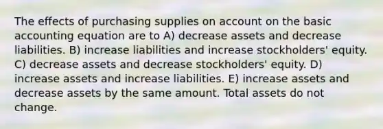 The effects of purchasing supplies on account on the basic accounting equation are to A) decrease assets and decrease liabilities. B) increase liabilities and increase stockholders' equity. C) decrease assets and decrease stockholders' equity. D) increase assets and increase liabilities. E) increase assets and decrease assets by the same amount. Total assets do not change.