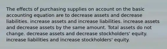 The effects of purchasing supplies on account on the basic accounting equation are to decrease assets and decrease liabilities. increase assets and increase liabilities. increase assets and decrease assets by the same amount. Total assets do not change. decrease assets and decrease stockholders' equity. increase liabilities and increase stockholders' equity.