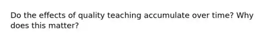 Do the effects of quality teaching accumulate over time? Why does this matter?