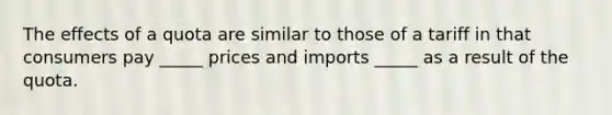 The effects of a quota are similar to those of a tariff in that consumers pay _____ prices and imports _____ as a result of the quota.