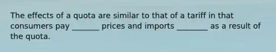 The effects of a quota are similar to that of a tariff in that consumers pay _______ prices and imports ________ as a result of the quota.