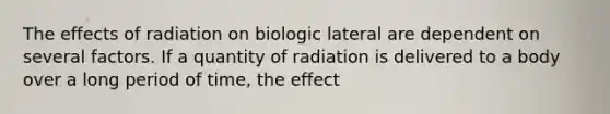 The effects of radiation on biologic lateral are dependent on several factors. If a quantity of radiation is delivered to a body over a long period of time, the effect