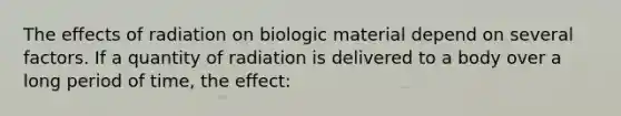 The effects of radiation on biologic material depend on several factors. If a quantity of radiation is delivered to a body over a long period of time, the effect: