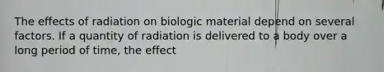 The effects of radiation on biologic material depend on several factors. If a quantity of radiation is delivered to a body over a long period of time, the effect