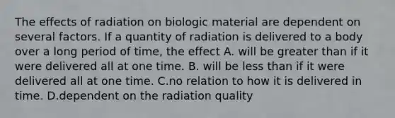 The effects of radiation on biologic material are dependent on several factors. If a quantity of radiation is delivered to a body over a long period of time, the effect A. will be greater than if it were delivered all at one time. B. will be less than if it were delivered all at one time. C.no relation to how it is delivered in time. D.dependent on the radiation quality