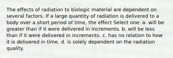 The effects of radiation to biologic material are dependent on several factors. If a large quantity of radiation is delivered to a body over a short period of time, the effect Select one: a. will be greater than if it were delivered in increments. b. will be less than if it were delivered in increments. c. has no relation to how it is delivered in time. d. is solely dependent on the radiation quality.