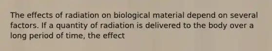 The effects of radiation on biological material depend on several factors. If a quantity of radiation is delivered to the body over a long period of time, the effect