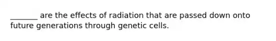 _______ are the effects of radiation that are passed down onto future generations through genetic cells.