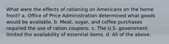 What were the effects of rationing on Americans on the home front? a. Office of Price Administration determined what goods would be available. b. Meat, sugar, and coffee purchases required the use of ration coupons. c. The U.S. government limited the availability of essential items. d. All of the above.