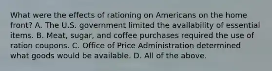 What were the effects of rationing on Americans on <a href='https://www.questionai.com/knowledge/kbKBSj410M-the-home-front' class='anchor-knowledge'>the home front</a>? A. The U.S. government limited the availability of essential items. B. Meat, sugar, and coffee purchases required the use of ration coupons. C. Office of Price Administration determined what goods would be available. D. All of the above.