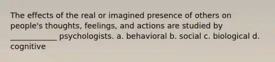 The effects of the real or imagined presence of others on people's thoughts, feelings, and actions are studied by ____________ psychologists. a. behavioral b. social c. biological d. cognitive