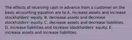 The effects of receiving cash in advance from a customer on the basic accounting equation are to A. increase assets and increase stockholders' equity. B. decrease assets and decrease stockholders' equity. C. decrease assets and decrease liabilities. D. increase liabilities and increase stockholders' equity. E. increase assets and increase liabilities.