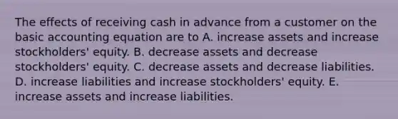 The effects of receiving cash in advance from a customer on the basic accounting equation are to A. increase assets and increase stockholders' equity. B. decrease assets and decrease stockholders' equity. C. decrease assets and decrease liabilities. D. increase liabilities and increase stockholders' equity. E. increase assets and increase liabilities.