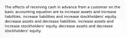 The effects of receiving cash in advance from a customer on the basic accounting equation are to increase assets and increase liabilities. increase liabilities and increase stockholders' equity. decrease assets and decrease liabilities. increase assets and increase stockholders' equity. decrease assets and decrease stockholders' equity.