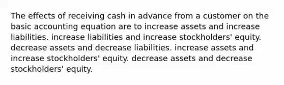 The effects of receiving cash in advance from a customer on the basic accounting equation are to increase assets and increase liabilities. increase liabilities and increase stockholders' equity. decrease assets and decrease liabilities. increase assets and increase stockholders' equity. decrease assets and decrease stockholders' equity.