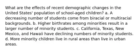 What are the effects of recent demographic changes in the United States' population of school-aged children? a. A decreasing number of students come from biracial or multiracial backgrounds. b. Higher birthrates among minorities result in a larger number of minority students. c. California, Texas, New Mexico, and Hawaii have declining numbers of minority students. d. More minority children live in rural areas than live in urban areas.