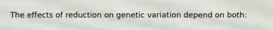 The effects of reduction on genetic variation depend on both: