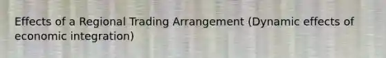 Effects of a Regional Trading Arrangement (Dynamic effects of economic integration)