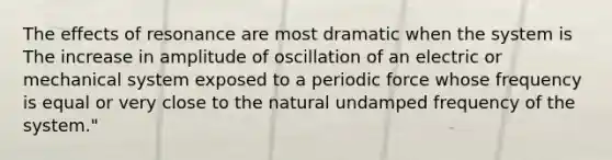 The effects of resonance are most dramatic when the system is The increase in amplitude of oscillation of an electric or mechanical system exposed to a periodic force whose frequency is equal or very close to the natural undamped frequency of the system."