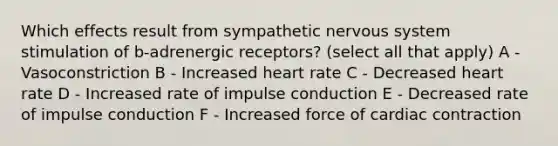 Which effects result from sympathetic nervous system stimulation of b-adrenergic receptors? (select all that apply) A - Vasoconstriction B - Increased heart rate C - Decreased heart rate D - Increased rate of impulse conduction E - Decreased rate of impulse conduction F - Increased force of cardiac contraction