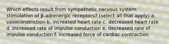 Which effects result from sympathetic nervous system stimulation of β-adrenergic receptors? (select all that apply) a. vasoconstriction b. increased heart rate c. decreased heart rate d. increased rate of impulse conduction e. decreased rate of impulse conduction f. increased force of cardiac contraction