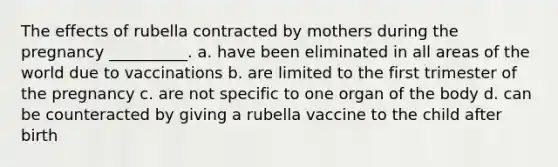 The effects of rubella contracted by mothers during the pregnancy __________. a. have been eliminated in all areas of the world due to vaccinations b. are limited to the first trimester of the pregnancy c. are not specific to one organ of the body d. can be counteracted by giving a rubella vaccine to the child after birth