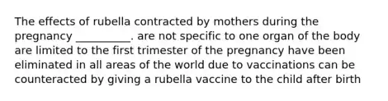 The effects of rubella contracted by mothers during the pregnancy __________. are not specific to one organ of the body are limited to the first trimester of the pregnancy have been eliminated in all areas of the world due to vaccinations can be counteracted by giving a rubella vaccine to the child after birth