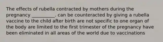 The effects of rubella contracted by mothers during the pregnancy __________. can be counteracted by giving a rubella vaccine to the child after birth are not specific to one organ of the body are limited to the first trimester of the pregnancy have been eliminated in all areas of the world due to vaccinations