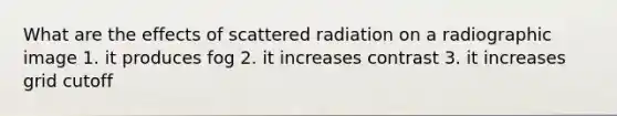 What are the effects of scattered radiation on a radiographic image 1. it produces fog 2. it increases contrast 3. it increases grid cutoff