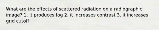 What are the effects of scattered radiation on a radiographic image? 1. it produces fog 2. it increases contrast 3. it increases grid cutoff